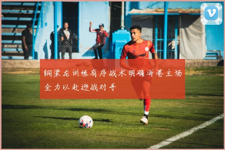 铜梁龙训练有序战术明确海港主场全力以赴迎战对手