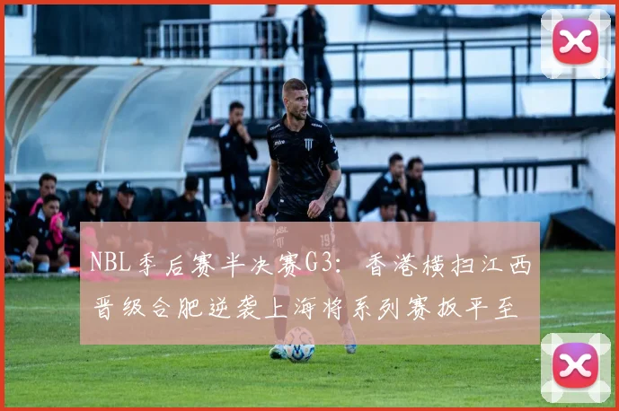 NBL季后赛半决赛G3：香港横扫江西晋级合肥逆袭上海将系列赛扳平至1-2