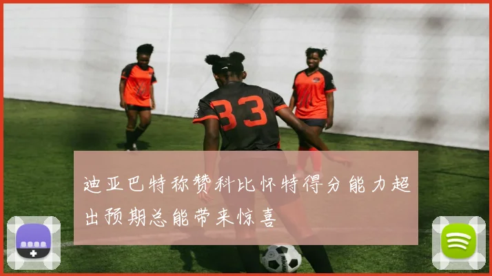 迪亚巴特称赞科比怀特得分能力超出预期总能带来惊喜