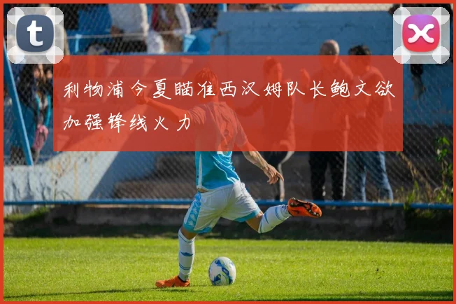 利物浦今夏瞄准西汉姆队长鲍文欲加强锋线火力