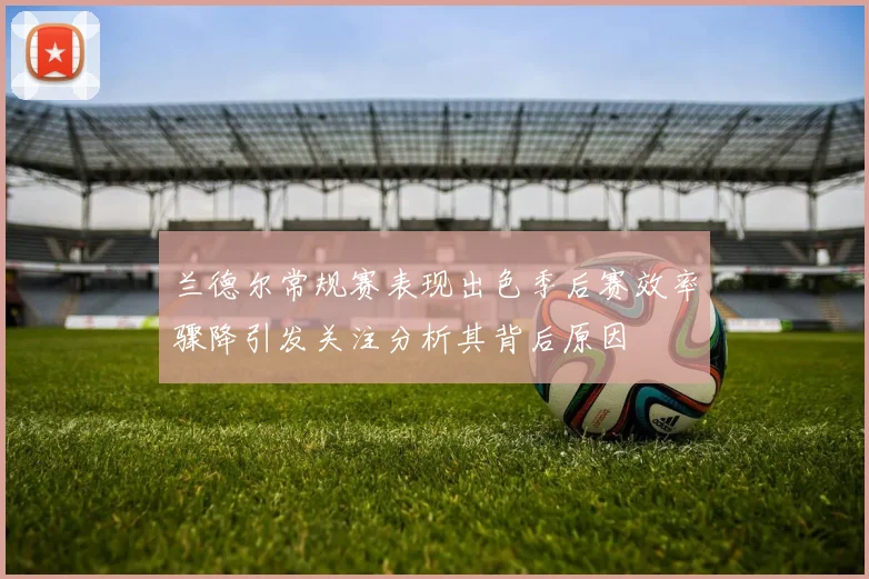 兰德尔常规赛表现出色季后赛效率骤降引发关注分析其背后原因