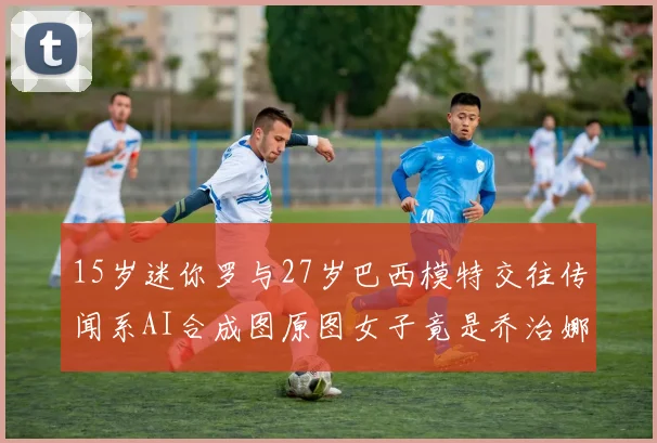 15岁迷你罗与27岁巴西模特交往传闻系AI合成图原图女子竟是乔治娜
