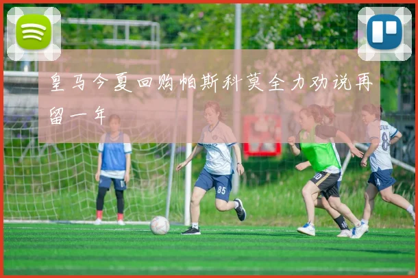 皇马今夏回购帕斯科莫全力劝说再留一年