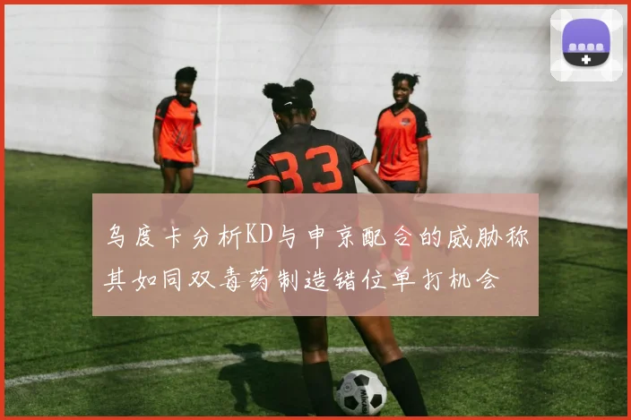 乌度卡分析KD与申京配合的威胁称其如同双毒药制造错位单打机会