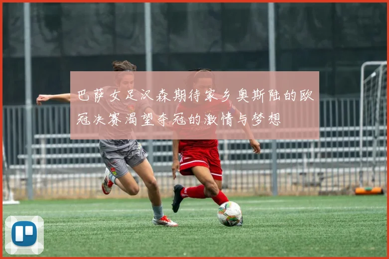 巴萨女足汉森期待家乡奥斯陆的欧冠决赛渴望夺冠的激情与梦想