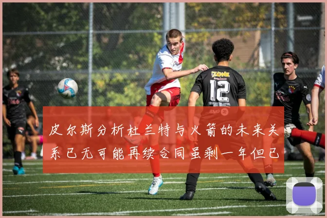 皮尔斯分析杜兰特与火箭的未来关系已无可能再续合同虽剩一年但已破裂