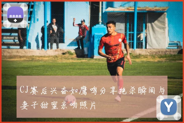 CJ赛后兴奋如鹰鸣分享绝杀瞬间与妻子甜蜜亲吻照片