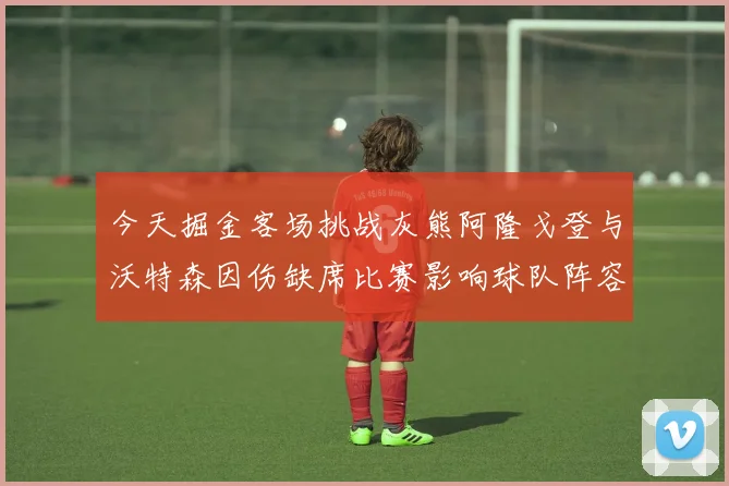 今天掘金客场挑战灰熊阿隆戈登与沃特森因伤缺席比赛影响球队阵容
