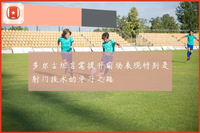 多尔古坦言需提升前场表现特别是射门技术的学习之路