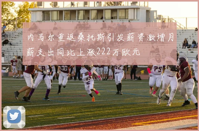 内马尔重返桑托斯引发薪资激增月薪支出同比上涨222万欧元