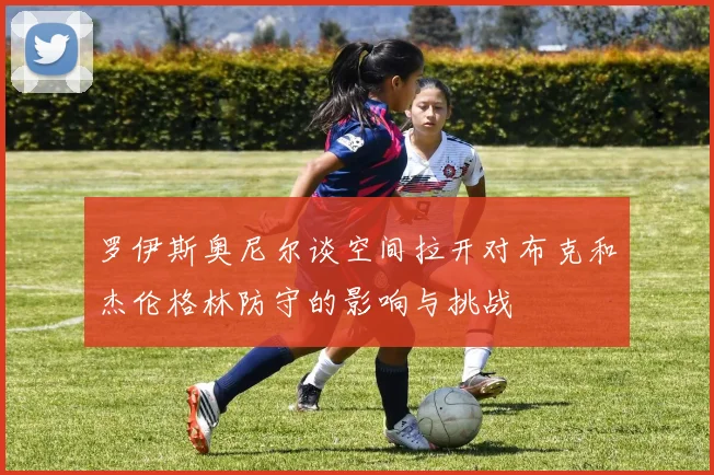 罗伊斯奥尼尔谈空间拉开对布克和杰伦格林防守的影响与挑战
