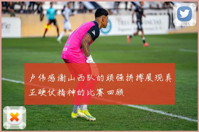 卢伟感谢山西队的顽强拼搏展现真正硬仗精神的比赛回顾