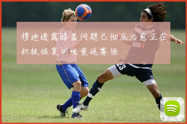 穆迪透露膝盖问题已彻底治愈正在积极恢复训练重返赛场