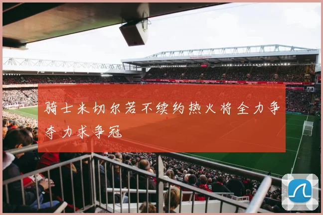 骑士米切尔若不续约热火将全力争夺力求争冠