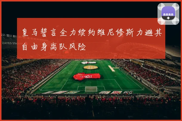皇马誓言全力续约维尼修斯力避其自由身离队风险