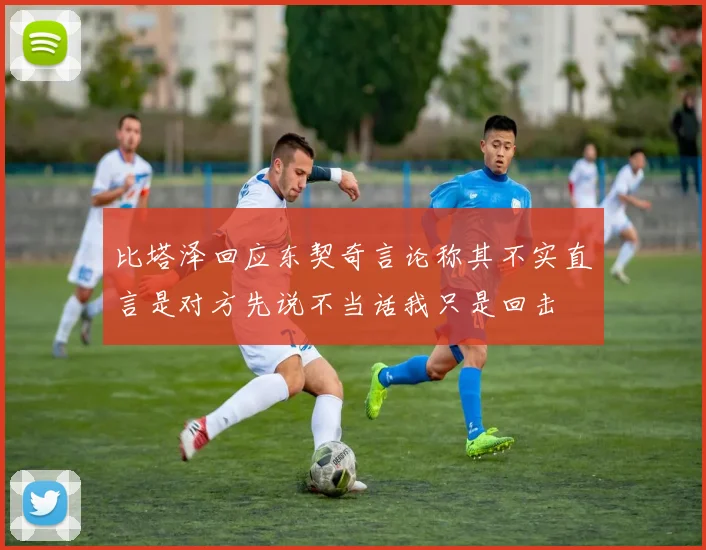 比塔泽回应东契奇言论称其不实直言是对方先说不当话我只是回击