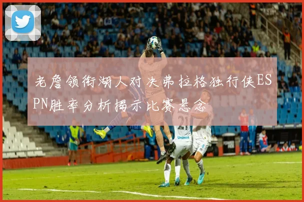 老詹领衔湖人对决弗拉格独行侠ESPN胜率分析揭示比赛悬念