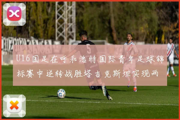 U16国足在呼和浩特国际青年足球锦标赛中逆转战胜塔吉克斯坦实现两连胜